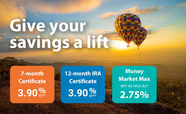 Give your savings a lift, 7-month certificate APY as high as* 4.50%, 12-month IRA certificate APY as high as* 4.25% and Money Market Max APY as high as* 2.75%